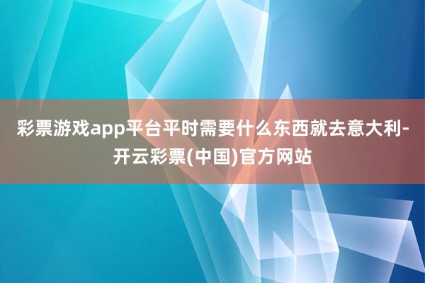 彩票游戏app平台平时需要什么东西就去意大利-开云彩票(中国)官方网站