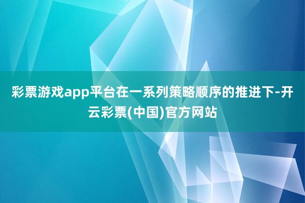 彩票游戏app平台在一系列策略顺序的推进下-开云彩票(中国)官方网站