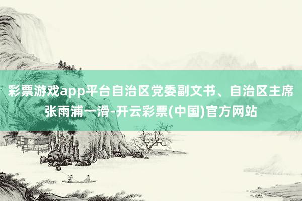 彩票游戏app平台自治区党委副文书、自治区主席张雨浦一滑-开云彩票(中国)官方网站