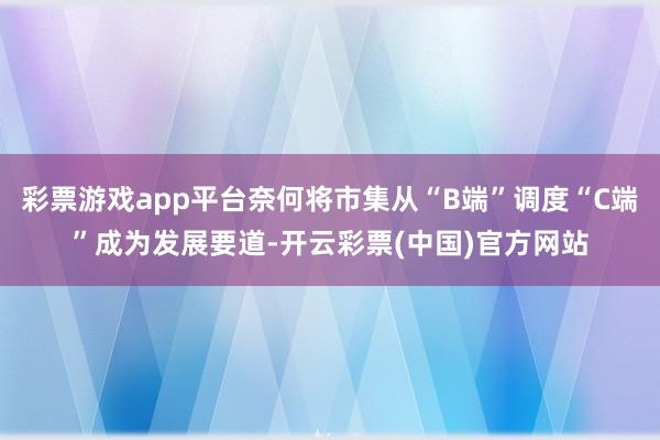 彩票游戏app平台奈何将市集从“B端”调度“C端”成为发展要道-开云彩票(中国)官方网站