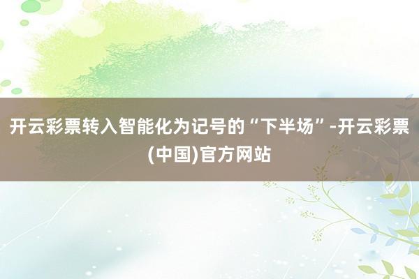 开云彩票转入智能化为记号的“下半场”-开云彩票(中国)官方网站