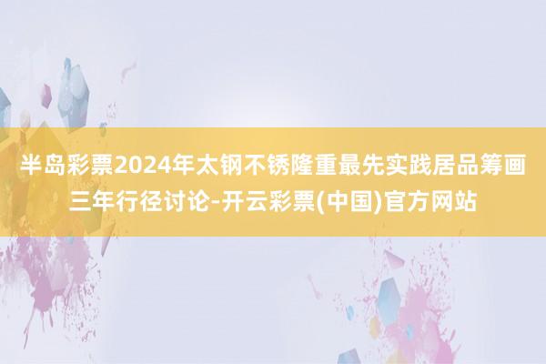 半岛彩票2024年太钢不锈隆重最先实践居品筹画三年行径讨论-开云彩票(中国)官方网站