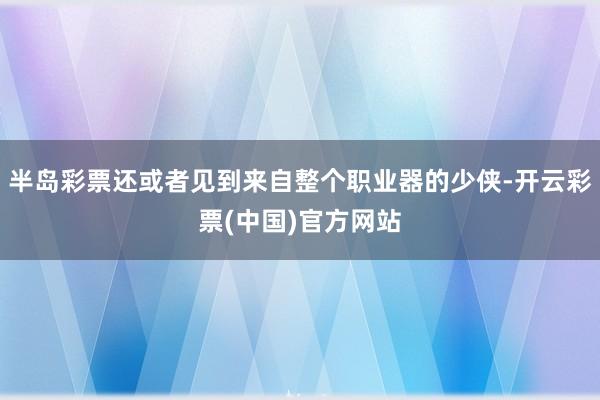 半岛彩票还或者见到来自整个职业器的少侠-开云彩票(中国)官方网站