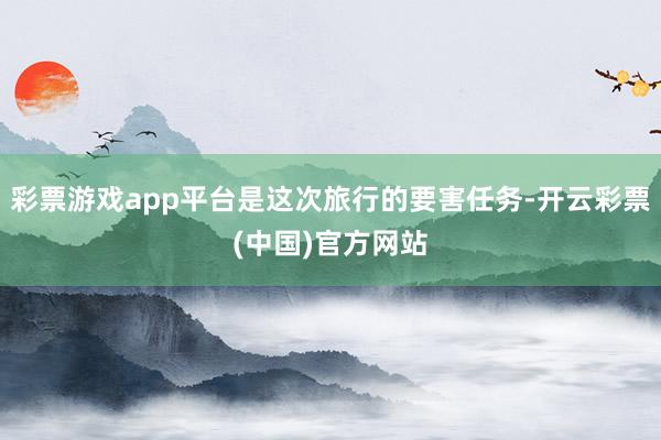 彩票游戏app平台是这次旅行的要害任务-开云彩票(中国)官方网站