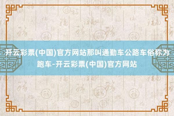 开云彩票(中国)官方网站那叫通勤车公路车俗称为跑车-开云彩票(中国)官方网站