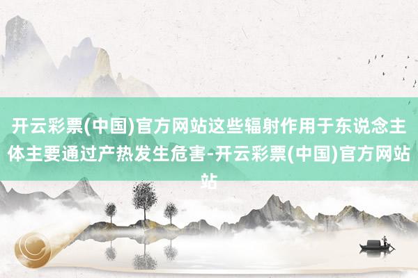 开云彩票(中国)官方网站这些辐射作用于东说念主体主要通过产热发生危害-开云彩票(中国)官方网站