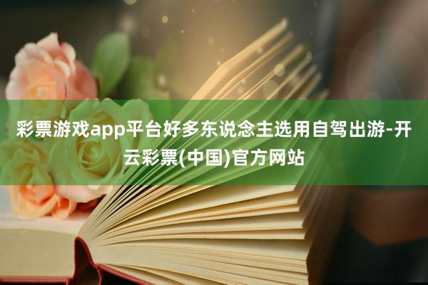 彩票游戏app平台好多东说念主选用自驾出游-开云彩票(中国)官方网站