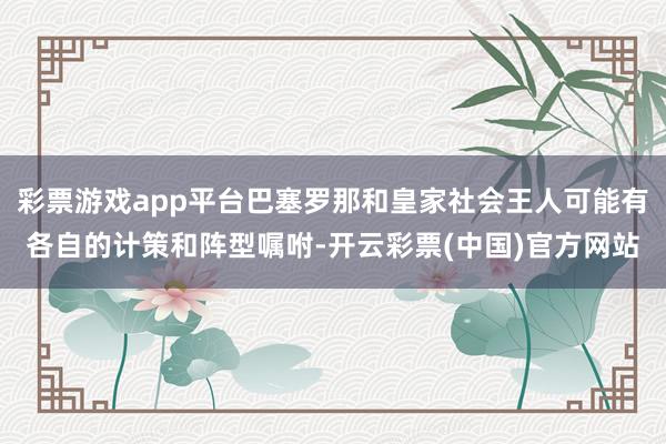 彩票游戏app平台巴塞罗那和皇家社会王人可能有各自的计策和阵型嘱咐-开云彩票(中国)官方网站