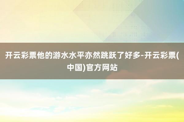 开云彩票他的游水水平亦然跳跃了好多-开云彩票(中国)官方网站