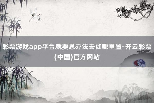 彩票游戏app平台就要思办法去如哪里置-开云彩票(中国)官方网站