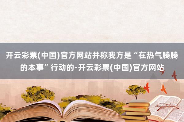 开云彩票(中国)官方网站并称我方是“在热气腾腾的本事”行动的-开云彩票(中国)官方网站