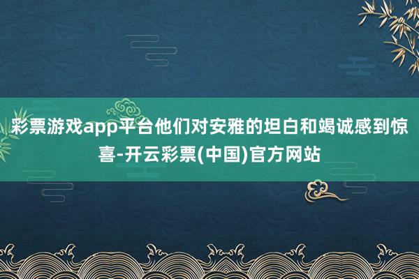 彩票游戏app平台他们对安雅的坦白和竭诚感到惊喜-开云彩票(中国)官方网站