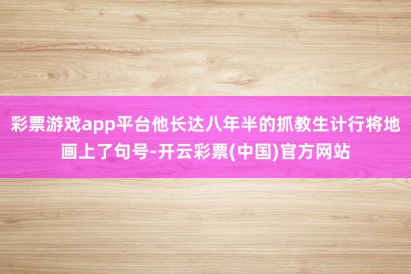 彩票游戏app平台他长达八年半的抓教生计行将地画上了句号-开云彩票(中国)官方网站