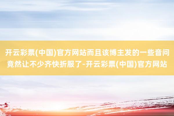 开云彩票(中国)官方网站而且该博主发的一些音问竟然让不少齐快折服了-开云彩票(中国)官方网站