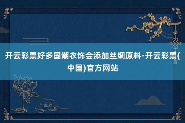 开云彩票好多国潮衣饰会添加丝绸原料-开云彩票(中国)官方网站