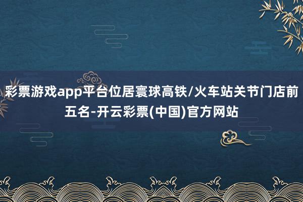 彩票游戏app平台位居寰球高铁/火车站关节门店前五名-开云彩票(中国)官方网站