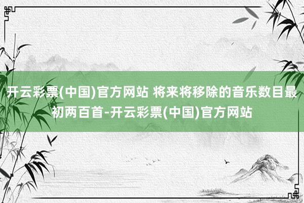 开云彩票(中国)官方网站 将来将移除的音乐数目最初两百首-开云彩票(中国)官方网站