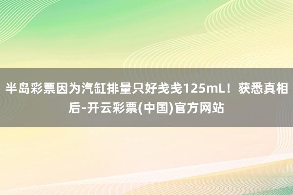 半岛彩票因为汽缸排量只好戋戋125mL！获悉真相后-开云彩票(中国)官方网站