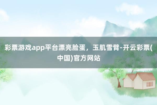 彩票游戏app平台漂亮脸蛋，玉肌雪臂-开云彩票(中国)官方网站