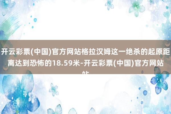 开云彩票(中国)官方网站格拉汉姆这一绝杀的起原距离达到恐怖的18.59米-开云彩票(中国)官方网站