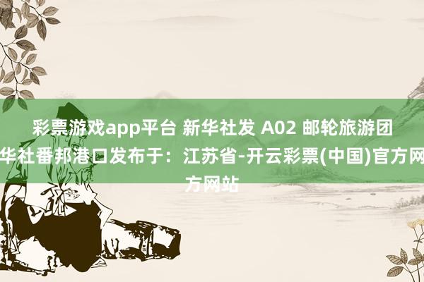 彩票游戏app平台 新华社发 A02 邮轮旅游团新华社番邦港口发布于：江苏省-开云彩票(中国)官方网站