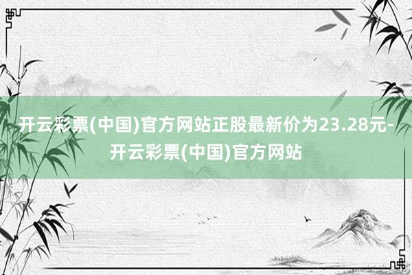 开云彩票(中国)官方网站正股最新价为23.28元-开云彩票(中国)官方网站