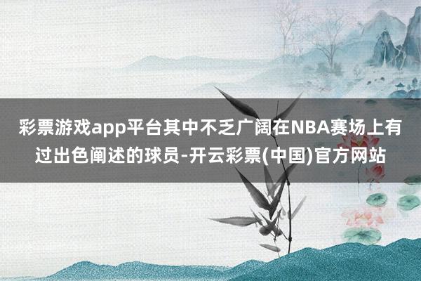 彩票游戏app平台其中不乏广阔在NBA赛场上有过出色阐述的球员-开云彩票(中国)官方网站