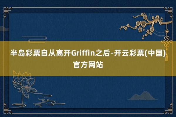 半岛彩票自从离开Griffin之后-开云彩票(中国)官方网站