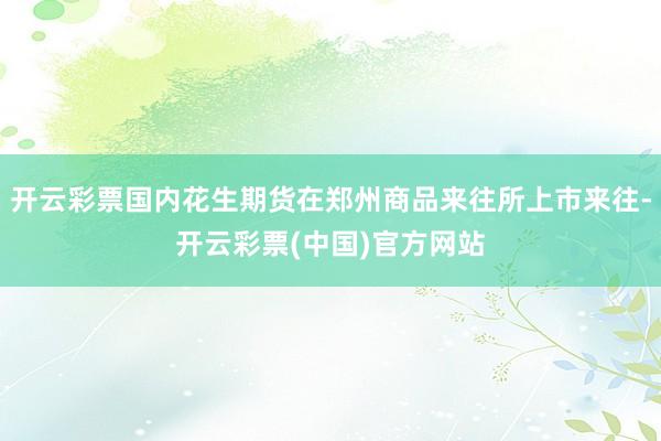 开云彩票国内花生期货在郑州商品来往所上市来往-开云彩票(中国)官方网站