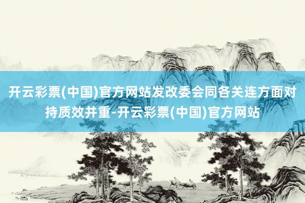 开云彩票(中国)官方网站发改委会同各关连方面对持质效并重-开云彩票(中国)官方网站