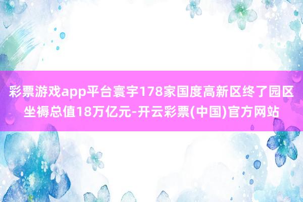 彩票游戏app平台寰宇178家国度高新区终了园区坐褥总值18万亿元-开云彩票(中国)官方网站