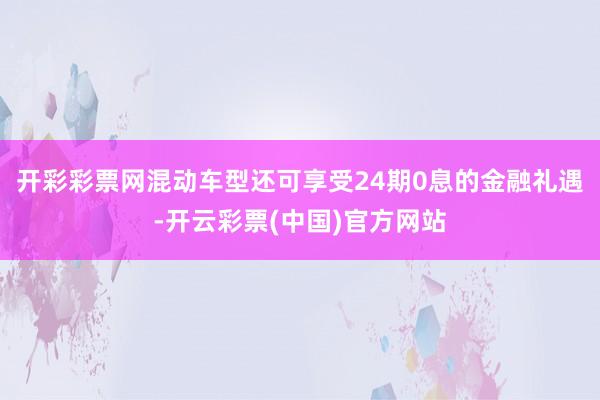 开彩彩票网混动车型还可享受24期0息的金融礼遇-开云彩票(中国)官方网站