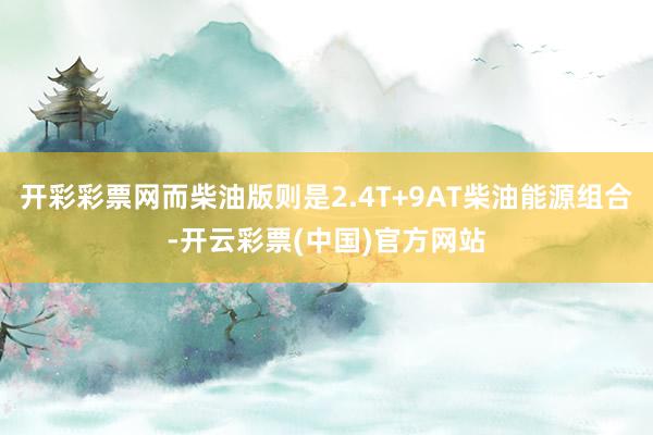 开彩彩票网而柴油版则是2.4T+9AT柴油能源组合-开云彩票(中国)官方网站