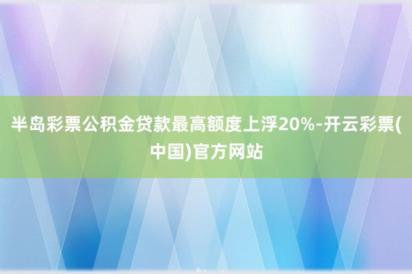 半岛彩票公积金贷款最高额度上浮20%-开云彩票(中国)官方网站