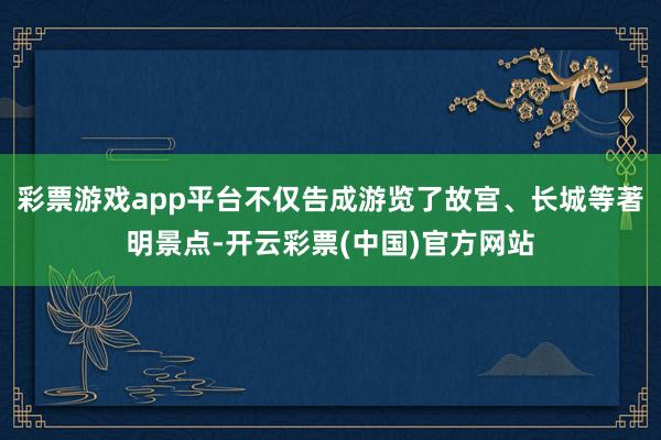 彩票游戏app平台不仅告成游览了故宫、长城等著明景点-开云彩票(中国)官方网站