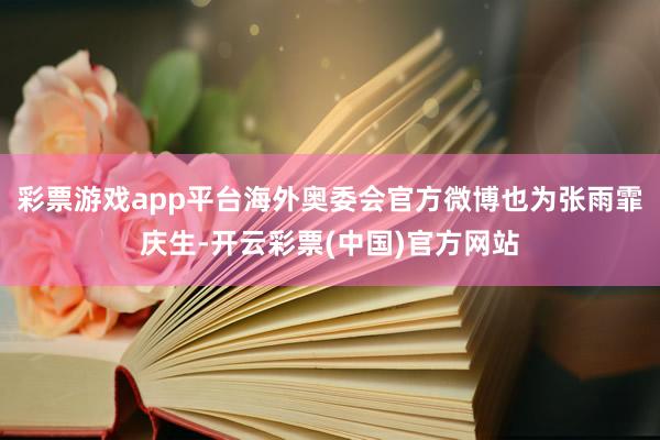 彩票游戏app平台海外奥委会官方微博也为张雨霏庆生-开云彩票(中国)官方网站