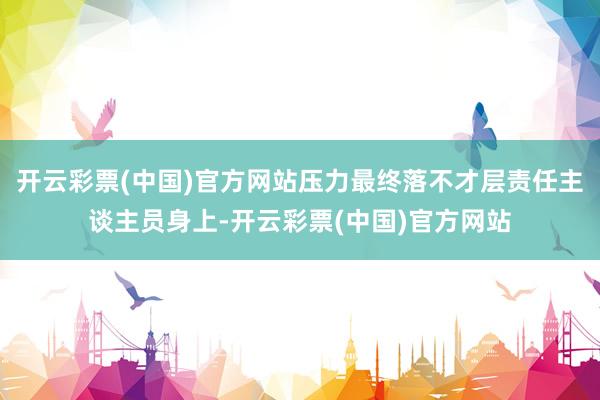 开云彩票(中国)官方网站压力最终落不才层责任主谈主员身上-开云彩票(中国)官方网站