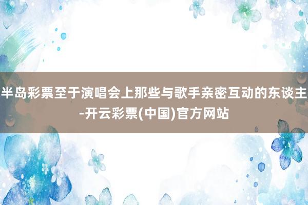 半岛彩票至于演唱会上那些与歌手亲密互动的东谈主-开云彩票(中国)官方网站