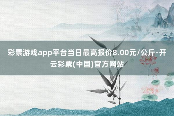 彩票游戏app平台当日最高报价8.00元/公斤-开云彩票(中国)官方网站