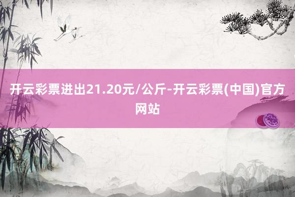 开云彩票进出21.20元/公斤-开云彩票(中国)官方网站