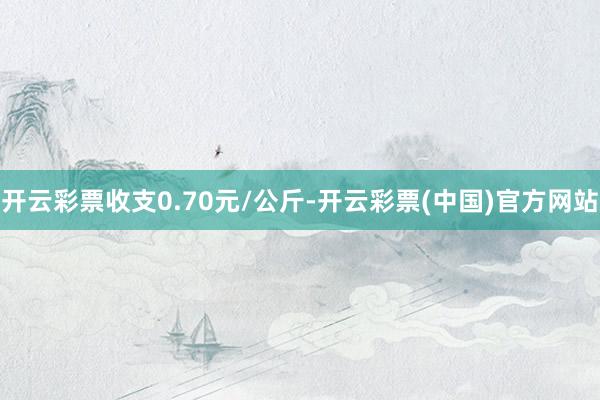 开云彩票收支0.70元/公斤-开云彩票(中国)官方网站