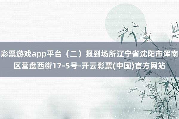 彩票游戏app平台（二）报到场所辽宁省沈阳市浑南区营盘西街17-5号-开云彩票(中国)官方网站