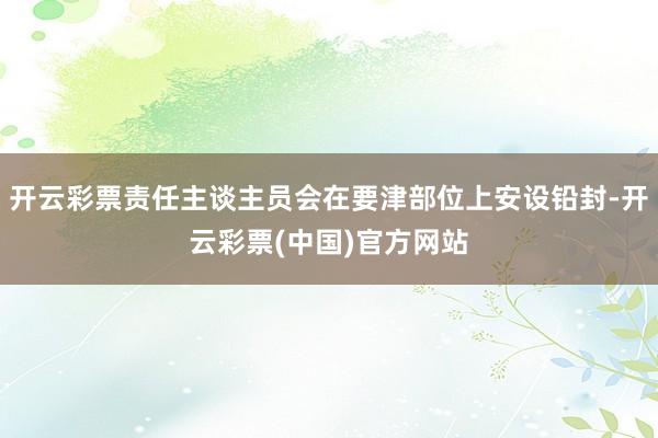 开云彩票责任主谈主员会在要津部位上安设铅封-开云彩票(中国)官方网站