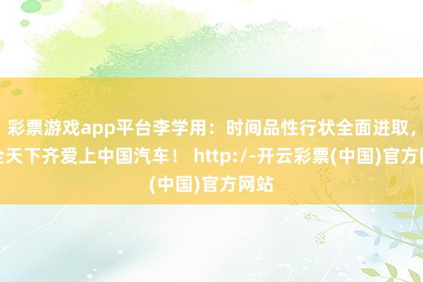 彩票游戏app平台李学用：时间品性行状全面进取，让全天下齐爱上中国汽车！ http:/-开云彩票(中国)官方网站