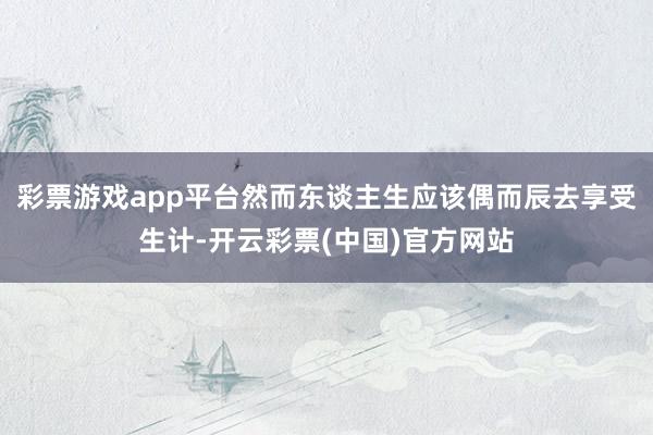 彩票游戏app平台然而东谈主生应该偶而辰去享受生计-开云彩票(中国)官方网站