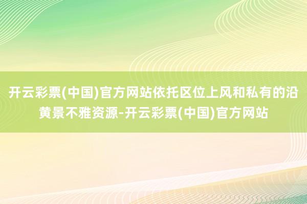 开云彩票(中国)官方网站依托区位上风和私有的沿黄景不雅资源-开云彩票(中国)官方网站