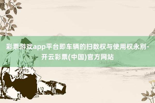 彩票游戏app平台即车辆的扫数权与使用权永别-开云彩票(中国)官方网站