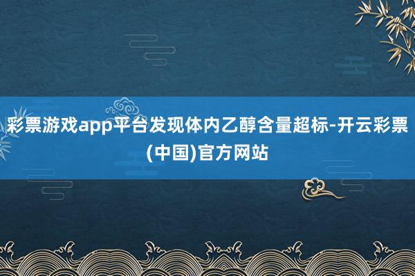 彩票游戏app平台发现体内乙醇含量超标-开云彩票(中国)官方网站