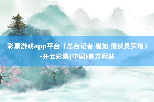 彩票游戏app平台（总台记者 崔如 报谈员罗增）-开云彩票(中国)官方网站