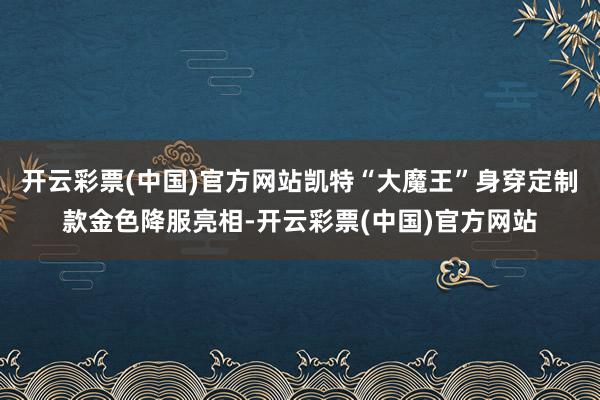 开云彩票(中国)官方网站凯特“大魔王”身穿定制款金色降服亮相-开云彩票(中国)官方网站